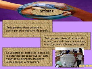 Artículo  21 .  Toda persona tiene derecho a participar en el gobierno de su país. .  Toda persona tiene el derecho de acceso, en condiciones de igualdad,  a las funciones públicas de su país.  .  La voluntad del pueblo es la base de  la autoridad del poder público; esta voluntad se expresará mediante elecciones por voto secreto. 