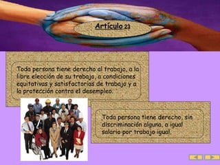 Artículo  23 .  Toda persona tiene derecho al trabajo, a la libre elección de su trabajo, a condiciones equitativas y satisfactorias de trabajo y a  la protección contra el desempleo.  .  Toda persona tiene derecho, sin discriminación alguna, a igual salario por trabajo igual.  