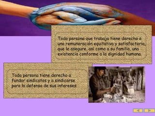.  Toda persona que trabaja tiene derecho a una remuneración equitativa y satisfactoria, que le asegure, así como a su familia, una existencia conforme a la dignidad humana. .  Toda persona tiene derecho a fundar sindicatos y a sindicarse para la defensa de sus intereses.  