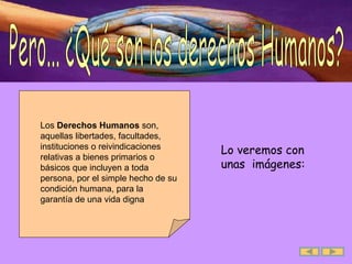 Pero... ¿Qué son los derechos Humanos? Lo veremos con  unas  imágenes: Los  Derechos Humanos  son, aquellas libertades, facultades, instituciones o reivindicaciones relativas a bienes primarios o básicos que incluyen a toda persona, por el simple hecho de su condición humana, para la garantía de una vida digna  