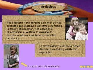 Artículo  25 La otra cara de la moneda .  Toda persona tiene derecho a un nivel de vida adecuado que le asegure, así como a su familia, la salud y el bienestar, y en especial la alimentación, el vestido, la vivienda, la asistencia médica y los servicios sociales necesarios. .  La maternidad y la infancia tienen derecho a cuidados y asistencia especiales.  