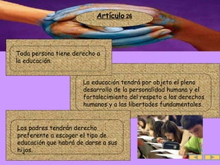 Artículo  26 .  La educación tendrá por objeto el pleno desarrollo de la personalidad humana y el fortalecimiento del respeto a los derechos humanos y a las libertades fundamentales. .  Toda persona tiene derecho a la educación.  .  Los padres tendrán derecho preferente a escoger el tipo de educación que habrá de darse a sus hijos.  