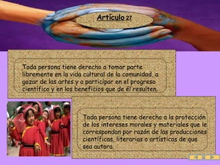 Artículo  27 .  Toda persona tiene derecho a tomar parte libremente en la vida cultural de la comunidad, a gozar de las artes y a participar en el progreso científico y en los beneficios que de él resulten.  .  Toda persona tiene derecho a la protección de los intereses morales y materiales que le correspondan por razón de las producciones científicas, literarias o artísticas de que sea autora.  