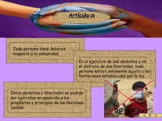 .. Artículo  29 RESPETO .  Toda persona tiene deberes respecto a la comunidad. .  En el ejercicio de sus derechos y en el disfrute de sus libertades, toda persona estará solamente sujeta a las limitaciones establecidas por la ley. .  Estos derechos y libertades no podrán ser ejercidos en oposición a los propósitos y principios de las Naciones Unidas.  