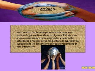 Artículo  30 .  Nada en esta Declaración podrá interpretarse en el sentido de que confiere derecho alguno al Estado, a un grupo o a una persona, para emprender y desarrollar actividades o realizar actos tendientes a la supresión de cualquiera de los derechos y libertades proclamados en esta Declaración.  