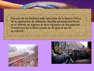 .  Fue uno de los símbolos más conocidos de la Guerra Fría y de la  separación de Alemania . Muchas personas murieron en el intento de superar la dura vigilancia de los guardias fronterizos de la RDA cuando se dirigían al sector occidental.  