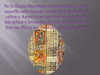 Se le llama literatura precolombina a todo aquello relacionado antes de la llegada de colon a América se origino por medio de los mitos y leyendas de aquel tiempo que hoy en día se encuentran en manuscritos