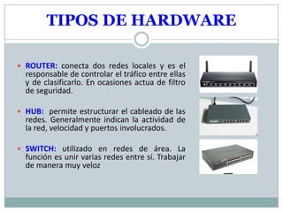 TIPOS DE HARDWARE

 ROUTER: conecta dos redes locales y es el
  responsable de controlar el tráfico entre ellas
  y de clasificarlo. En ocasiones actua de filtro
  de seguridad.

 HUB: permite estructurar el cableado de las
  redes. Generalmente indican la actividad de
  la red, velocidad y puertos involucrados.

 SWITCH: utilizado en redes de área. La
  función es unir varias redes entre sí. Trabajar
  de manera muy veloz
 