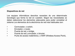 Dispositivos de red
Los equipos informáticos descritos necesitan de una determinada
tecnología que forme la red en cuestión. Según las necesidades se
deben seleccionar los elementos adecuados para poder completar el
sistema Los elementos de la electrónica de red más habituales son:
• Conmutador, o switch,
• Enrutador, o router,
• Puente de red, o bridge,
• Puente de red y enrutador, o brouter,
• Punto de acceso inalámbrico, o WAP (Wireless Access Point),
 