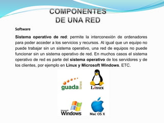 Software
Sistema operativo de red: permite la interconexión de ordenadores
para poder acceder a los servicios y recursos. Al igual que un equipo no
puede trabajar sin un sistema operativo, una red de equipos no puede
funcionar sin un sistema operativo de red. En muchos casos el sistema
operativo de red es parte del sistema operativo de los servidores y de
los clientes, por ejemplo en Linux y Microsoft Windows. ETC.
 