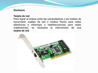 Hardware
Tarjeta de red
Para lograr el enlace entre las computadoras y los medios de
transmisión (cables de red o medios físicos para redes
alámbricas e infrarrojos o radiofrecuencias para redes
inalámbricas), es necesaria la intervención de una
tarjeta de red,
 