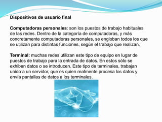 Dispositivos de usuario final
Computadoras personales: son los puestos de trabajo habituales
de las redes. Dentro de la categoría de computadoras, y más
concretamente computadoras personales, se engloban todos los que
se utilizan para distintas funciones, según el trabajo que realizan.
Terminal: muchas redes utilizan este tipo de equipo en lugar de
puestos de trabajo para la entrada de datos. En estos sólo se
exhiben datos o se introducen. Este tipo de terminales, trabajan
unido a un servidor, que es quien realmente procesa los datos y
envía pantallas de datos a los terminales.
 