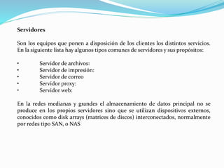 Servidores
Son los equipos que ponen a disposición de los clientes los distintos servicios.
En la siguiente lista hay algunos tipos comunes de servidores y sus propósitos:
• Servidor de archivos:
• Servidor de impresión:
• Servidor de correo
• Servidor proxy:
• Servidor web:
En la redes medianas y grandes el almacenamiento de datos principal no se
produce en los propios servidores sino que se utilizan dispositivos externos,
conocidos como disk arrays (matrices de discos) interconectados, normalmente
por redes tipo SAN, o NAS
 