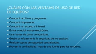 ¿CUÁLES CON LAS VENTAJAS DE USO DE RED
DE EQUIPOS?
 Compartir archivos y programas.
 Compartir impresoras.
 Compartir un acceso a internet.
 Enviar y recibir correo electrónico.
 Usar bases de datos compartidas.
 Gestionar eficazmente la seguridad de los equipos.
 Realizar copias de seguridad centralizadas.
 Proveer la confiabilidad: mas de una fuente para los recursos.
 