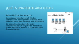 ¿QUÉ ES UNA RED DE ÁREA LOCAL?
Redes LAN (local área Networks)
Son redes de cobertura local. Brindan
comunicación por lo general al interior de un
edificio o en un área no mayor a los 300 metros.
Conceptualmente estas redes están
conformadas por un conjunto de dispositivas
que se comunican entre si y un medio común
de comunicación.
 