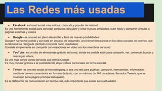 Las Redes más usadas 
➢ Facebook es la red social más exitosa, conocida y popular de internet. 
Es una herramienta social para conectar personas, descubrir y crear nuevas amistades, subir fotos y compartir vinculos a 
paginas externas y videos 
➢ Google+ es una red en pleno desarrollo y llena de nuevas posibilidades. 
Google+ ha hecho posible y aún está en proceso de desarrollo, una herramienta única en los sitios sociales de internet, que 
es llamada los Hangouts (también conocida como quedadas). 
Consiste simplemente en compartir conversaciones en video con los miembros de la red. 
➢ YouTube es un sitio de almacenaje gratuito en la red, donde es posible subir para compartir, ver, comentar, buscar y 
descargar videos. 
Es uno más de los varios servicios que ofrece Google. 
Es muy popular gracias a la posibilidad de alojar vídeos personales de forma sencilla. 
➢ Twitter es una red social de microblogging, o sea una red para publicar, compartir, intercambiar, información, 
mediante breves comentarios en formato de texto, con un máximo de 140 caracteres, llamados Tweets, que se 
muestran en la página principal del usuario. 
Es la plataforma de comunicación en tiempo real, más importante que existe en la actualidad. 
