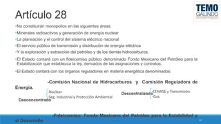 Artículo 28
•No constituirán monopolios en las siguientes áreas:

•Minerales radioactivos y generación de energía nuclear
•La planeación y el control del sistema eléctrico nacional
•El servicio público de transmisión y distribución de energía eléctrica
•Y la exploración y extracción del petróleo y de los demás hidrocarburos.

•El Estado contará con un fideicomiso público denominado Fondo Mexicano del Petróleo para la
Estabilización que establezca la ley, derivados de las asignaciones y contratos.
•El Estado contará con los órganos reguladores en materia energética denominados:

-Comisión Nacional de Hidrocarburos y Comisión Reguladora de

Energía.
-Nuclear
-Seg. Industrial y Protección Ambiental
Desconcentrado

-CENASE y Transmisión.
Descentralizado
-Gas

-Fideicomiso: Fondo Mexicano del Petróleo para la Estabilidad y
el Desarrollo

24

 