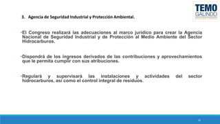 3. Agencia de Seguridad Industrial y Protección Ambiental.
•El Congreso realizará las adecuaciones al marco jurídico para crear la Agencia
Nacional de Seguridad Industrial y de Protección al Medio Ambiente del Sector
Hidrocarburos.
•Dispondrá de los ingresos derivados de las contribuciones y aprovechamientos
que le permita cumplir con sus atribuciones.
•Regulará y supervisará las instalaciones y actividades
hidrocarburos, así como el control integral de residuos.

del

sector

26

 