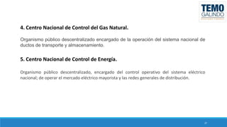 4. Centro Nacional de Control del Gas Natural.
Organismo público descentralizado encargado de la operación del sistema nacional de
ductos de transporte y almacenamiento.

5. Centro Nacional de Control de Energía.
Organismo público descentralizado, encargado del control operativo del sistema eléctrico
nacional; de operar el mercado eléctrico mayorista y las redes generales de distribución.

27

 