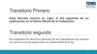 Transitorio Primero
•Este Decreto entrará en vigor al día siguiente de su
publicación en el Diario Oficial de la Federación.

Transitorio segundo
•Se respetarán los derechos laborales de los trabajadores que presten
sus servicios en los organismos en conformidad de la ley.

29

 
