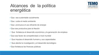 Alcances de la política
energética
Que sea sustentable socialmente
Que cuide el medio ambiente
Que promueva el uso eficiente de energía
Que sea productiva para la Nación
 Que fortalezca el desarrollo económico y la generación de empleos
Que sea factor de competitividad a nivel mundial
 Que impulse el desarrollo humano y sus capacidades
 Que aliente la investigación y el desarrollo tecnológico
Que fortalezca las finanzas públicas

3

 