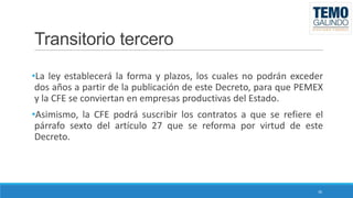 Transitorio tercero
•La ley establecerá la forma y plazos, los cuales no podrán exceder
dos años a partir de la publicación de este Decreto, para que PEMEX
y la CFE se conviertan en empresas productivas del Estado.
•Asimismo, la CFE podrá suscribir los contratos a que se refiere el
párrafo sexto del artículo 27 que se reforma por virtud de este
Decreto.

30

 