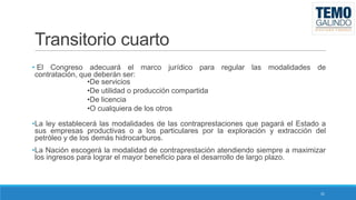 Transitorio cuarto
• El Congreso adecuará el marco jurídico para regular las modalidades de
contratación, que deberán ser:
•De servicios
•De utilidad o producción compartida
•De licencia
•O cualquiera de los otros
•La ley establecerá las modalidades de las contraprestaciones que pagará el Estado a
sus empresas productivas o a los particulares por la exploración y extracción del
petróleo y de los demás hidrocarburos.
•La Nación escogerá la modalidad de contraprestación atendiendo siempre a maximizar
los ingresos para lograr el mayor beneficio para el desarrollo de largo plazo.

31

 