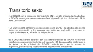Transitorio sexto
• La SENER con la asistencia técnica de la CNH, será la encargada de adjudicar

a PEMEX las asignaciones a que se refiere el párrafo séptimo del artículo 27 de
esta Constitución.
• La CNH deberá someter a consideración de la SENER la adjudicación de las
áreas en exploración y los campos que estén en producción, que esté en
capacidad de operar, a través de asignaciones.
•La SENER revisará la solicitud, con la asistencia técnica de la CNH y emitirá la
resolución correspondiente dentro del plazo de 180 días naturales posteriores a
la fecha de la solicitud de PEMEX, estableciendo en la misma la
superficie, profundidad y vigencia de las asignaciones procedentes.
33

 