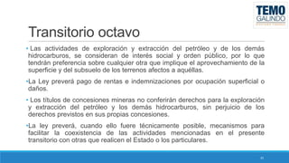 Transitorio octavo
• Las actividades de exploración y extracción del petróleo y de los demás
hidrocarburos, se consideran de interés social y orden público, por lo que
tendrán preferencia sobre cualquier otra que implique el aprovechamiento de la
superficie y del subsuelo de los terrenos afectos a aquéllas.
•La Ley preverá pago de rentas e indemnizaciones por ocupación superficial o
daños.
• Los títulos de concesiones mineras no conferirán derechos para la exploración
y extracción del petróleo y los demás hidrocarburos, sin perjuicio de los
derechos previstos en sus propias concesiones.
•La ley preverá, cuando ello fuere técnicamente posible, mecanismos para
facilitar la coexistencia de las actividades mencionadas en el presente
transitorio con otras que realicen el Estado o los particulares.
35

 