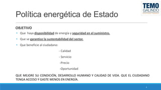 Política energética de Estado
OBJETIVO
• Que haya disponibilidad de energía y seguridad en el suministro.
• Que se garantice la sustentabilidad del sector.
• Que beneficie al ciudadano:
- Calidad
- Servicio
-Precio
-Oportunidad
QUE MEJORE SU CONDICIÓN, DESARROLLO HUMANO Y CALIDAD DE VIDA. QUE EL CIUDADANO
TENGA ACCESO Y GASTE MENOS EN ENERGÍA.
4

 