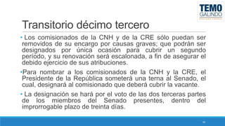 Transitorio décimo tercero
• Los comisionados de la CNH y de la CRE sólo puedan ser
removidos de su encargo por causas graves; que podrán ser
designados por única ocasión para cubrir un segundo
período, y su renovación será escalonada, a fin de asegurar el
debido ejercicio de sus atribuciones.
•Para nombrar a los comisionados de la CNH y la CRE, el
Presidente de la República someterá una terna al Senado, el
cual, designará al comisionado que deberá cubrir la vacante.
• La designación se hará por el voto de las dos terceras partes
de los miembros del Senado presentes, dentro del
improrrogable plazo de treinta días.
40

 