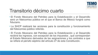 Transitorio décimo cuarto
• El Fondo Mexicano del Petróleo para la Estabilización y el Desarrollo
será un fideicomiso público en el que el Banco de México fungirá como
fiduciario.

• La SHCP realizará las acciones para la constitución y funcionamiento
del fideicomiso público referido.
• El Fondo Mexicano del Petróleo para la Estabilización y el Desarrollo
recibirá los ingresos, con excepción de los impuestos , que correspondan
al Estado Mexicano derivados de las asignaciones y los contratos a que
se refiere el párrafo séptimo del artículo 27 de esta Constitución.

41

 
