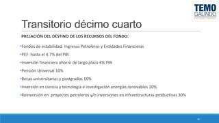 Transitorio décimo cuarto
PRELACIÓN DEL DESTINO DE LOS RECURSOS DEL FONDO:
•Fondos de estabilidad: Ingresos Petroleros y Entidades Financieras
•PEF: hasta el 4.7% del PIB
•Inversión financiera ahorro de largo plazo 3% PIB
•Pensión Universal 10%
•Becas universitarias y postgrados 10%

•Inversión en ciencia y tecnología e investigación energías renovables 10%
•Reinversión en proyectos petroleros y/o inversiones en infraestructuras productivas 30%

42

 