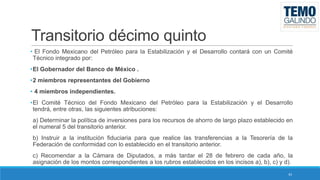 Transitorio décimo quinto
• El Fondo Mexicano del Petróleo para la Estabilización y el Desarrollo contará con un Comité
Técnico integrado por:
•El Gobernador del Banco de México .
•2 miembros representantes del Gobierno

• 4 miembros independientes.
•El Comité Técnico del Fondo Mexicano del Petróleo para la Estabilización y el Desarrollo
tendrá, entre otras, las siguientes atribuciones:
a) Determinar la política de inversiones para los recursos de ahorro de largo plazo establecido en
el numeral 5 del transitorio anterior.
b) Instruir a la institución fiduciaria para que realice las transferencias a la Tesorería de la
Federación de conformidad con lo establecido en el transitorio anterior.
c) Recomendar a la Cámara de Diputados, a más tardar el 28 de febrero de cada año, la
asignación de los montos correspondientes a los rubros establecidos en los incisos a), b), c) y d).
43

 