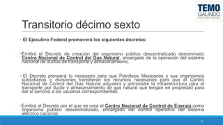 Transitorio décimo sexto
• El Ejecutivo Federal promoverá los siguientes decretos:

•Emitirá el Decreto de creación del organismo público descentralizado denominado
Centro Nacional de Control del Gas Natural, encargado de la operación del sistema
nacional de ductos de transporte y almacenamiento.
• El Decreto proveerá lo necesario para que Petróleos Mexicanos y sus organismos
subsidiarios o divisiones transfieran los recursos necesarios para que el Centro
Nacional de Control del Gas Natural adquiera y administre la infraestructura para el
transporte por ducto y almacenamiento de gas natural que tengan en propiedad para
dar el servicio a los usuarios correspondientes.
•Emitirá el Decreto por el que se crea el Centro Nacional de Control de Energía como
organismo público descentralizado, encargado del control operativo del sistema
eléctrico nacional.
44

 