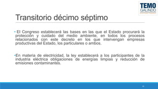 Transitorio décimo séptimo
• El Congreso establecerá las bases en las que el Estado procurará la
protección y cuidado del medio ambiente, en todos los procesos
relacionados con este decreto en los que intervengan empresas
productivas del Estado, los particulares o ambos.
•En materia de electricidad, la ley establecerá a los participantes de la
industria eléctrica obligaciones de energías limpias y reducción de
emisiones contaminantes.

45

 