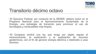 Transitorio décimo octavo
• El Ejecutivo Federal, por conducto de la SENER, deberá incluir en el
Programa Nacional para el Aprovechamiento Sustentable de la
Energía, una estrategia de transición para promover el uso de
tecnologías y combustibles más limpios.

• El Congreso emitirá una ley que tenga por objeto regular el
reconocimiento, la exploración y la explotación de recursos
geotérmicos, con el fin de generar energía eléctrica o destinarla a usos
diversos.

46

 