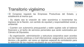 Transitorio vigésimo
• El Congreso regulará las Empresas Productivas del Estado, y
establecerá al menos que:
- Su objeto sea la creación de valor económico e incrementar los
ingresos de la Nación, con sentido de equidad y responsabilidad social y
ambiental.
- Cuenten con autonomía presupuestal y estén sujetas solo al balance
financiero y al techo de servicios personales que serán autorizados por
Cámara de Diputados.
- Su organización, administración y estructura corporativa sean acordes
con las mejores prácticas a nivel internacional, asegurando su autonomía
técnica y de gestión, así como un régimen especial de contratación para
la obtención de los mejores resultados de sus actividades.
48

 