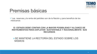 Premisas básicas
 Las reservas y la renta del petróleo son de la Nación y para beneficio de los
mexicanos

El ESTADO DEBE CONTAR CON LA MAYOR POSIBILIDAD Y ALCANCE DE
INSTRUMENTOS PARA EXPLOTAR SUSTENTABLE Y RACIONALMENTE SUS
RECURSOS

SE MANTIENE LA RECTORÍA DEL ESTADO SOBRE LOS
MISMOS

6

 