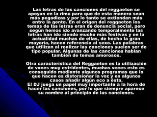 Las letras de las canciones del reggaeton seLas letras de las canciones del reggaeton se
apoyan en la rima para que de esta manera seanapoyan en la rima para que de esta manera sean
más pegadizas y por lo tanto se extiendan másmás pegadizas y por lo tanto se extiendan más
entre la gente. En el origen del reggaeton losentre la gente. En el origen del reggaeton los
temas de las letras eran de denuncia social, perotemas de las letras eran de denuncia social, pero
según hemos ido avanzando temporalmente lassegún hemos ido avanzando temporalmente las
letras han ido siendo mucho más festivas y en laletras han ido siendo mucho más festivas y en la
actualidad muchas de ellas, de hecho la granactualidad muchas de ellas, de hecho la gran
mayoría, hacen referencia al sexo. Las palabrasmayoría, hacen referencia al sexo. Las palabras
que utilizan al realizar las canciones suelen ser deque utilizan al realizar las canciones suelen ser de
tipo popular. Algunas de las canciones hablantipo popular. Algunas de las canciones hablan
también de temas amorosos.también de temas amorosos.
Otra característica del Reggaeton es la utilizaciónOtra característica del Reggaeton es la utilización
de voces muy estridentes, muchas veces esto esde voces muy estridentes, muchas veces esto es
conseguido mediante algunos programas que loconseguido mediante algunos programas que lo
que hacen es distorsionar la voz y en algunosque hacen es distorsionar la voz y en algunos
casos añadir algún eco a ésta.casos añadir algún eco a ésta.
El DJ juega un papel muy importante a la hora deEl DJ juega un papel muy importante a la hora de
hacer las canciones, por lo que siempre aparecehacer las canciones, por lo que siempre aparece
su nombre al principio de las canciones.su nombre al principio de las canciones.
 