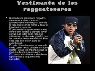 Vestimenta de losVestimenta de los
reggaetonerosreggaetoneros
 Suelen llevar pantalones holgados,Suelen llevar pantalones holgados,
camisetas anchas, cadenascamisetas anchas, cadenas
(generalmente muy largas), además(generalmente muy largas), además
la ropa suele ser de marca y llevar unla ropa suele ser de marca y llevar un
logotipo muy grande.logotipo muy grande.
El pelo suele ser generalmente muyEl pelo suele ser generalmente muy
corto o con trenzas y siempre llevancorto o con trenzas y siempre llevan
gorras. Las tallas de la ropa quegorras. Las tallas de la ropa que
utilizan son mucho más grandes queutilizan son mucho más grandes que
las que ellos tienen en realidad. Paralas que ellos tienen en realidad. Para
ellos todo esto es un signo deellos todo esto es un signo de
autenticidad.autenticidad.
En esta tribu urbana no se asocia laEn esta tribu urbana no se asocia la
moda con el hecho de tener un buenmoda con el hecho de tener un buen
cuerpo, lo que les importa es que lacuerpo, lo que les importa es que la
ropa que lleven esté de moda.ropa que lleven esté de moda.
En cuanto a las chicas suelen llevarEn cuanto a las chicas suelen llevar
tops ceñidos y vaqueros muytops ceñidos y vaqueros muy
ajustados.ajustados.
 