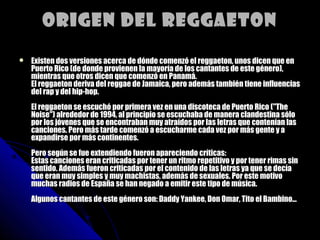 Origen del ReggaetonOrigen del Reggaeton
 Existen dos versiones acerca de dónde comenzó el reggaeton, unos dicen que enExisten dos versiones acerca de dónde comenzó el reggaeton, unos dicen que en
Puerto Rico (de donde provienen la mayoría de los cantantes de este género),Puerto Rico (de donde provienen la mayoría de los cantantes de este género),
mientras que otros dicen que comenzó en Panamá.mientras que otros dicen que comenzó en Panamá.
El reggaeton deriva del reggae de Jamaica, pero además también tiene influenciasEl reggaeton deriva del reggae de Jamaica, pero además también tiene influencias
del rap y del hip-hop.del rap y del hip-hop.
El reggaeton se escuchó por primera vez en una discoteca de Puerto Rico ("TheEl reggaeton se escuchó por primera vez en una discoteca de Puerto Rico ("The
Noise") alrededor de 1994, al principio se escuchaba de manera clandestina sóloNoise") alrededor de 1994, al principio se escuchaba de manera clandestina sólo
por los jóvenes que se encontraban muy atraídos por las letras que contenían laspor los jóvenes que se encontraban muy atraídos por las letras que contenían las
canciones. Pero más tarde comenzó a escucharme cada vez por más gente y acanciones. Pero más tarde comenzó a escucharme cada vez por más gente y a
expandirse por más continentes.expandirse por más continentes.
Pero según se fue extendiendo fueron apareciendo críticas:Pero según se fue extendiendo fueron apareciendo críticas:
Estas canciones eran criticadas por tener un ritmo repetitivo y por tener rimas sinEstas canciones eran criticadas por tener un ritmo repetitivo y por tener rimas sin
sentido. Además fueron criticadas por el contenido de las letras ya que se decíasentido. Además fueron criticadas por el contenido de las letras ya que se decía
que eran muy simples y muy machistas, además de sexuales. Por este motivoque eran muy simples y muy machistas, además de sexuales. Por este motivo
muchas radios de España se han negado a emitir este tipo de música.muchas radios de España se han negado a emitir este tipo de música.
Algunos cantantes de este género son: Daddy Yankee, Don Omar, Tito el Bambino...Algunos cantantes de este género son: Daddy Yankee, Don Omar, Tito el Bambino...
 