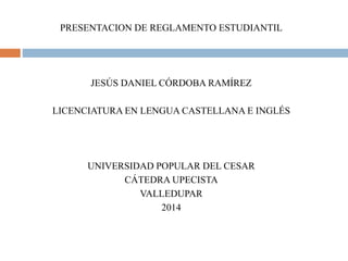 PRESENTACION DE REGLAMENTO ESTUDIANTIL 
JESÚS DANIEL CÓRDOBA RAMÍREZ 
LICENCIATURA EN LENGUA CASTELLANA E INGLÉS 
UNIVERSIDAD POPULAR DEL CESAR 
CÁTEDRA UPECISTA 
VALLEDUPAR 
2014 
 