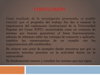 CONCLUSIÓN 
Como resultado de la investigación presentada, es posible 
concluir que el propósito del trabajo fue dar a conocer la 
importancia del reglamento institucional de la Universidad 
Popular del Cesar (UPC), mostrándola como un conjunto de 
normas que buscan garantizar el buen funcionamiento, 
además de informar sobre las ventajas de conocerlo y aplicarlo, 
también las consecuencias de no cumplir con los 
requerimientos allí establecidos. 
Se citaron una serie de ejemplos donde muestran por qué es 
necesario tenerlas presente en la actividad diaria en la 
universidad. 
Es fundamental conocer y estudiar las normas que nos rigen. 
 