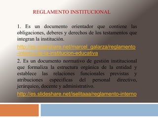 REGLAMENTO INSTITUCIONAL 
1. Es un documento orientador que contiene las 
obligaciones, deberes y derechos de los testamentos que 
integran la institución. 
http://es.slideshare.net/marcel_galarza/reglamento 
-interno-de-la-institucion-educativa 
2. Es un documento normativo de gestión institucional 
que formaliza la estructura orgánica de la entidad y 
establece las relaciones funcionales previstas y 
atribuciones especificas del personal directivo, 
jerárquico, docente y administrativo. 
http://es.slideshare.net/iselitaaa/reglamento-interno 
 