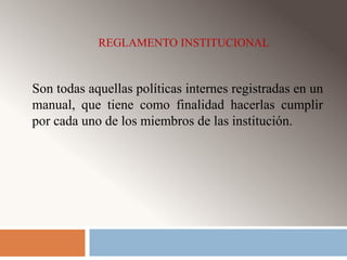 REGLAMENTO INSTITUCIONAL 
Son todas aquellas políticas internes registradas en un 
manual, que tiene como finalidad hacerlas cumplir 
por cada uno de los miembros de las institución. 
 