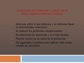 VENTAJAS DE CONOCER Y APLICAR EL 
REGLAMENTO INSTITUCIONAL 
1. Informan sobre lo que debemos y no debemos hacer 
en determinadas situaciones. 
2. Se reducen los problemas interpersonales. 
3. Se minimizan las injusticias y se evitan fraudes. 
4. Permite conservar un orden en la Institución. 
5. Da seguridad y confianza para aplicar cada norma 
cuando sea necesario. 
 
