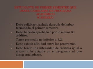 ESTUDIANTE DE PRIMER SEMESTRE QUE 
DESEE CAMBIARSE DE PROGRAMA 
ACADÉMICO 
(CARRERA) 
• Debe solicitar traslado después de haber 
terminado el primer semestre. 
• Debe haberlo aprobado o por lo menos 30 
créditos. 
• Tener promedio no inferior a 3,2. 
• Debe existir afinidad entre los programas. 
• Debe tener una intensidad de créditos igual o 
mayor a la exigida en el programa al que 
desea trasladarse. 
 