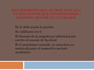 PROCEDIMIENTO QUE SE DEBE APLICAR A 
UN ESTUDIANTE QUE ES SORPRENDIDO 
HACIENDO FRAUDE EN UN EXAMEN 
• Se le debe anula la prueba. 
• Se calificará con 0. 
• El docente de la asignatura informará por 
escrito al consejo de facultad. 
• Sí el estudiante reincide, se cancelara su 
matricula para el respectivo periodo 
académico. 
 