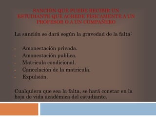 SANCIÓN QUE PUEDE RECIBIR UN 
ESTUDIANTE QUE AGREDE FÍSICAMENTE A UN 
PROFESOR O A UN COMPAÑERO 
La sanción se dará según la gravedad de la falta: 
• Amonestación privada. 
• Amonestación publica. 
• Matricula condicional. 
• Cancelación de la matricula. 
• Expulsión. 
Cualquiera que sea la falta, se hará constar en la 
hoja de vida académica del estudiante. 
 